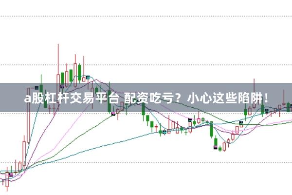 a股杠桿交易平臺 配資吃虧？小心這些陷阱！